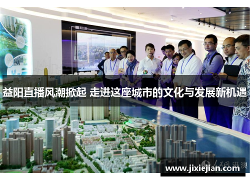 益阳直播风潮掀起 走进这座城市的文化与发展新机遇